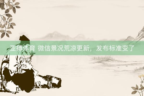亚搏体育 微信景况荒凉更新，发布标准变了
