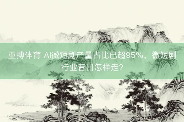 亚搏体育 AI微短剧产量占比已超95%，微短剧行业昔日怎样走？