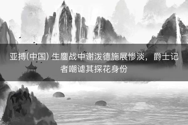 亚搏(中国) 生鏖战中谢泼德施展惨淡，爵士记者嘲谑其探花身份