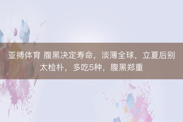 亚搏体育 腹黑决定寿命，淡薄全球，立夏后别太检朴，多吃5种，腹黑郑重