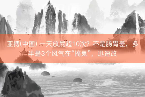 亚搏(中国) 一天放屁超10次?不是肠胃差,多半是3个风气在“搞鬼”,迅速改