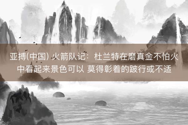 亚搏(中国) 火箭队记：杜兰特在磨真金不怕火中看起来景色可以 莫得彰着的跛行或不适