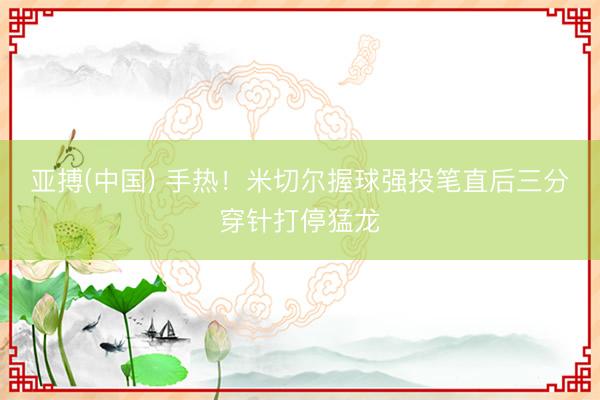 亚搏(中国) 手热！米切尔握球强投笔直后三分穿针打停猛龙
