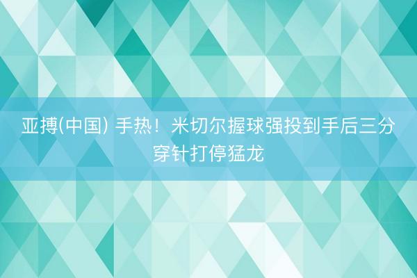 亚搏(中国) 手热！米切尔握球强投到手后三分穿针打停猛龙