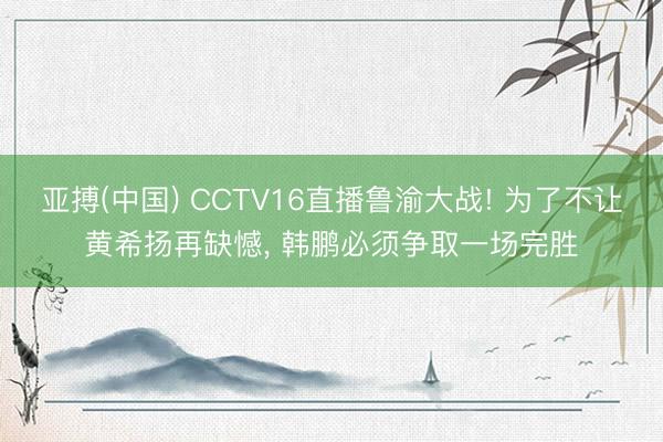 亚搏(中国) CCTV16直播鲁渝大战! 为了不让黄希扬再缺憾， 韩鹏必须争取一场完胜