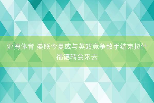 亚搏体育 曼联今夏或与英超竞争敌手结束拉什福德转会来去