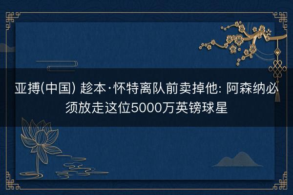 亚搏(中国) 趁本·怀特离队前卖掉他: 阿森纳必须放走这位5000万英镑球星