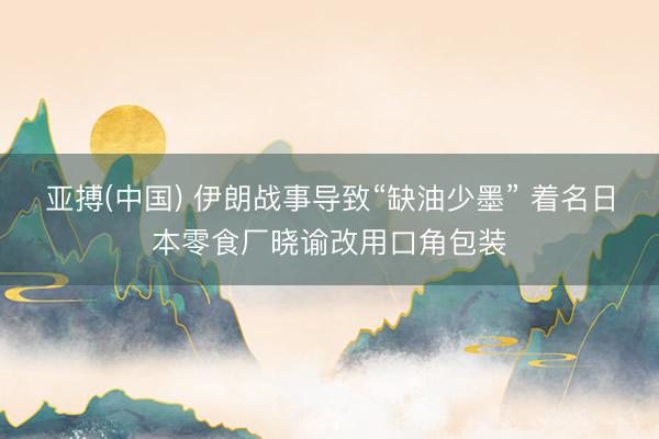 亚搏(中国) 伊朗战事导致“缺油少墨” 着名日本零食厂晓谕改用口角包装