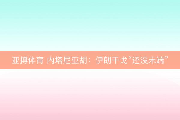 亚搏体育 内塔尼亚胡：伊朗干戈“还没末端”