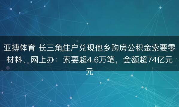 亚搏体育 长三角住户兑现他乡购房公积金索要零材料、网上办：索要超4.6万笔，金额超74亿元