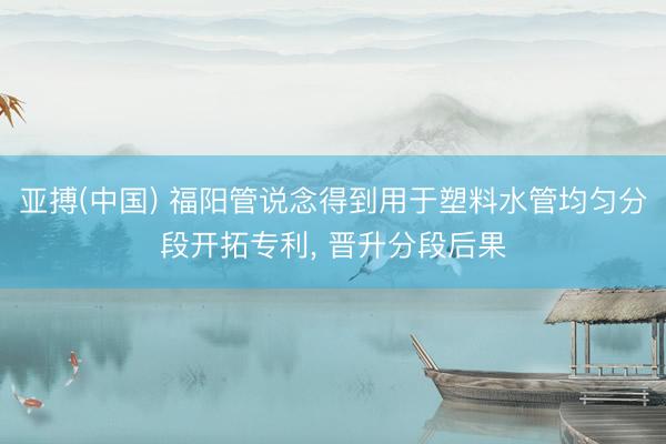 亚搏(中国) 福阳管说念得到用于塑料水管均匀分段开拓专利， 晋升分段后果