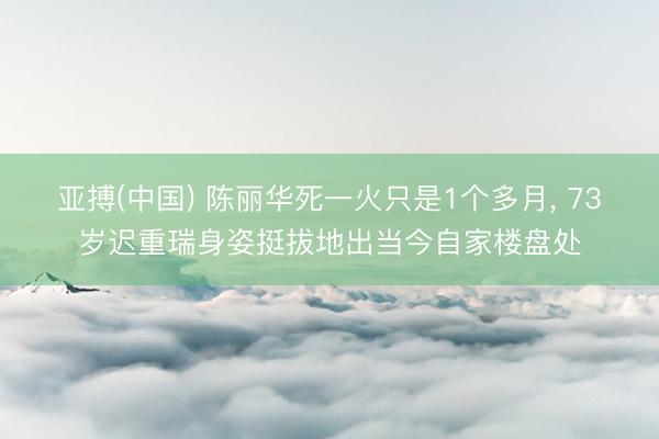 亚搏(中国) 陈丽华死一火只是1个多月， 73岁迟重瑞身姿挺拔地出当今自家楼盘处