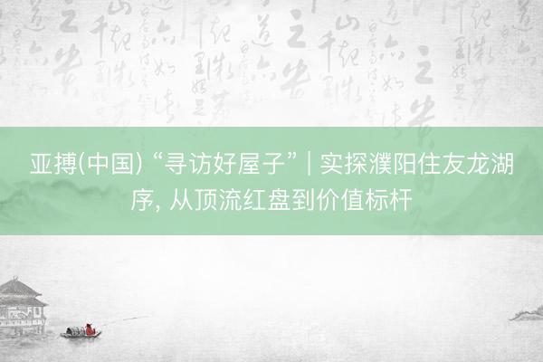 亚搏(中国) “寻访好屋子” | 实探濮阳住友龙湖序， 从顶流红盘到价值标杆