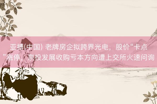 亚搏(中国) 老牌房企拟跨界光电，股价“卡点”涨停，京投发展收购亏本方向遭上交所火速问询