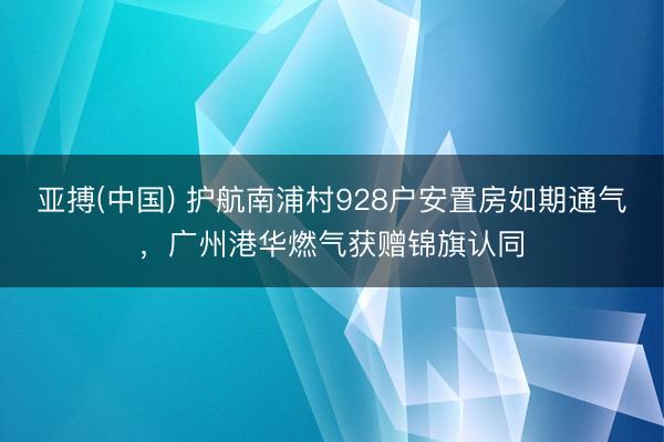 亚搏(中国) 护航南浦村928户安置房如期通气，广州港华燃气获赠锦旗认同