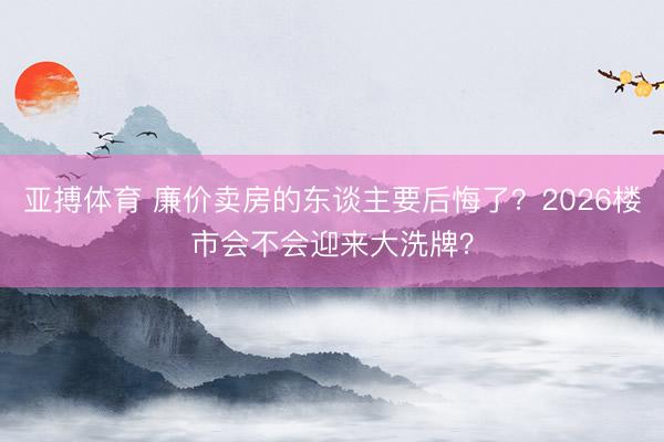 亚搏体育 廉价卖房的东谈主要后悔了？2026楼市会不会迎来大洗牌？