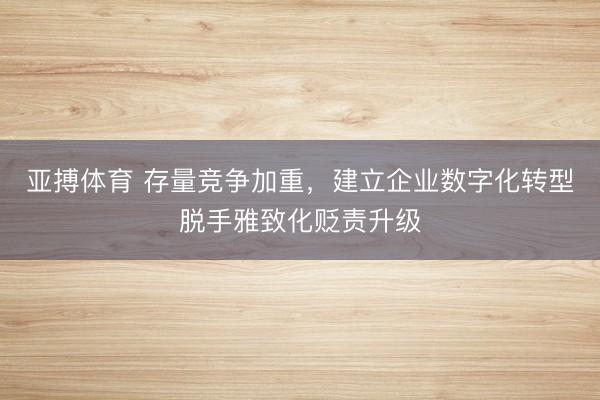 亚搏体育 存量竞争加重，建立企业数字化转型脱手雅致化贬责升级