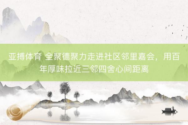 亚搏体育 全聚德聚力走进社区邻里嘉会，用百年厚味拉近三邻四舍心间距离