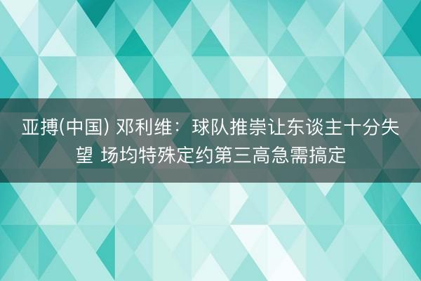 亚搏(中国) 邓利维：球队推崇让东谈主十分失望 场均特殊定约第三高急需搞定