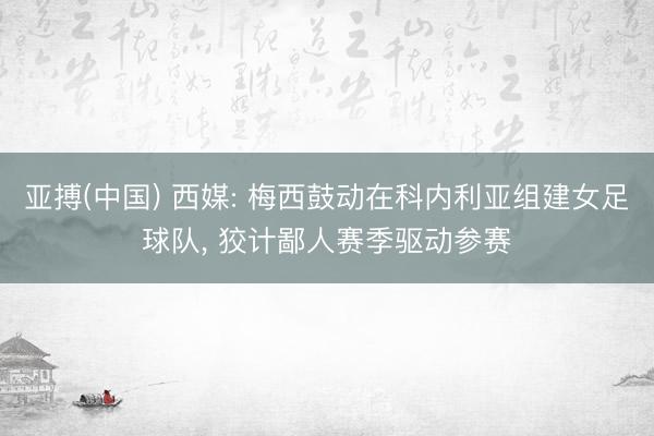 亚搏(中国) 西媒: 梅西鼓动在科内利亚组建女足球队， 狡计鄙人赛季驱动参赛