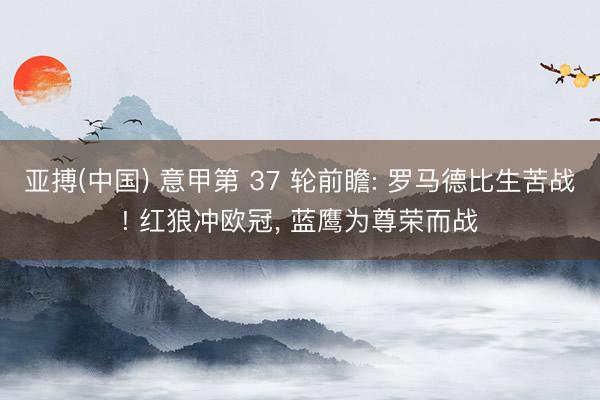 亚搏(中国) 意甲第 37 轮前瞻: 罗马德比生苦战! 红狼冲欧冠， 蓝鹰为尊荣而战