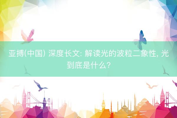亚搏(中国) 深度长文: 解读光的波粒二象性， 光到底是什么?