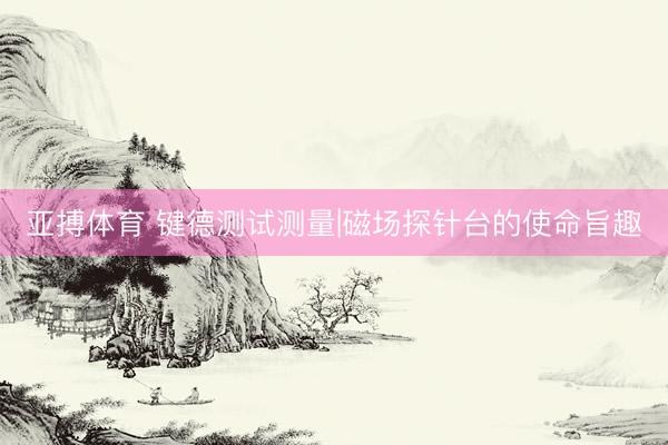 亚搏体育 键德测试测量|磁场探针台的使命旨趣