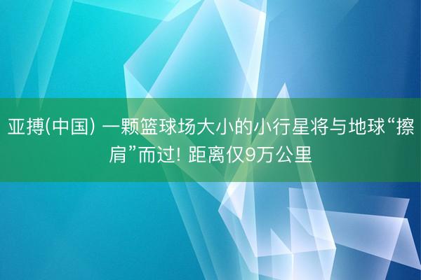 亚搏(中国) 一颗篮球场大小的小行星将与地球“擦肩”而过! 距离仅9万公里