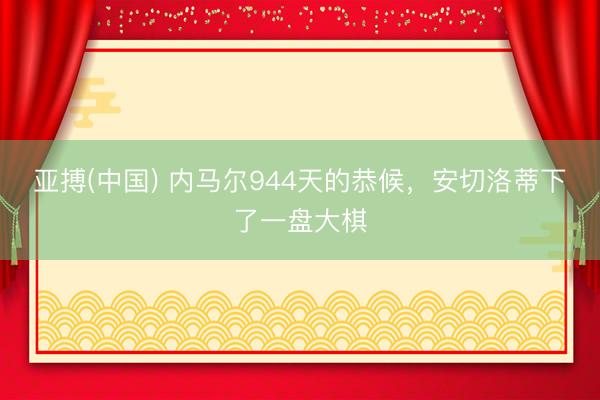 亚搏(中国) 内马尔944天的恭候，安切洛蒂下了一盘大棋