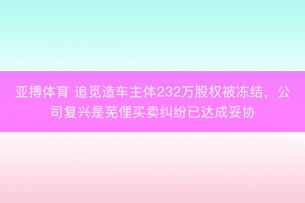 亚搏体育 追觅造车主体232万股权被冻结，公司复兴是芜俚买卖纠纷已达成妥协