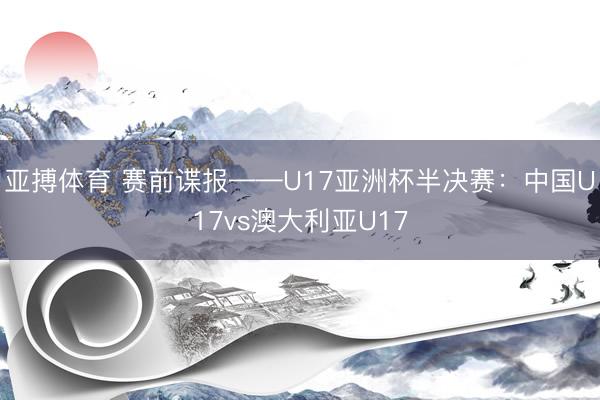 亚搏体育 赛前谍报——U17亚洲杯半决赛：中国U17vs澳大利亚U17