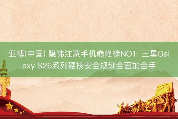 亚搏(中国) 隐讳注意手机巅峰榜NO1: 三星Galaxy S26系列硬核安全规划全面加合手
