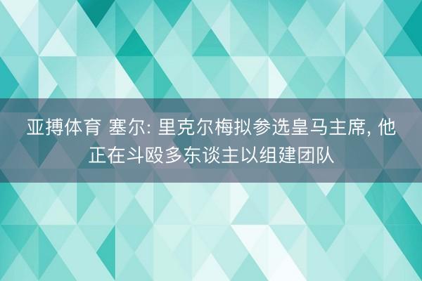亚搏体育 塞尔: 里克尔梅拟参选皇马主席， 他正在斗殴多东谈主以组建团队