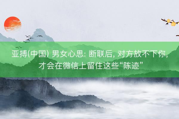 亚搏(中国) 男女心思: 断联后， 对方放不下你， 才会在微信上留住这些“陈迹”