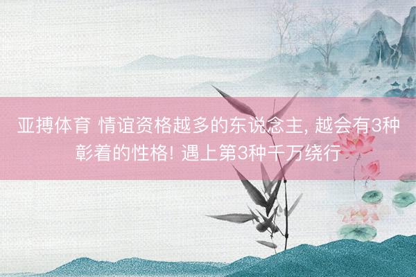 亚搏体育 情谊资格越多的东说念主， 越会有3种彰着的性格! 遇上第3种千万绕行