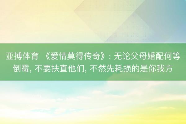 亚搏体育 《爱情莫得传奇》: 无论父母婚配何等倒霉, 不要扶直他们, 不然先耗损的是你我方