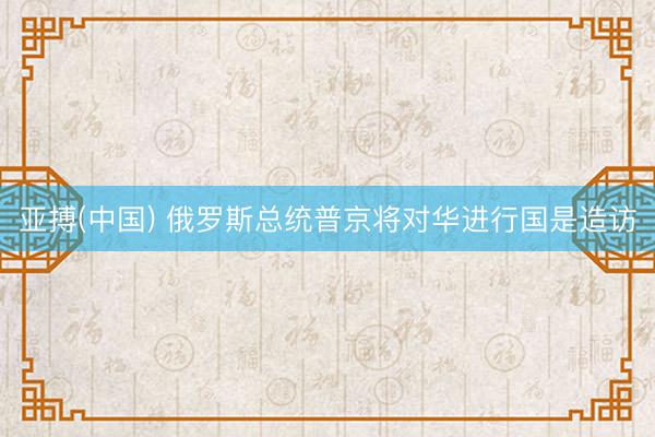 亚搏(中国) 俄罗斯总统普京将对华进行国是造访