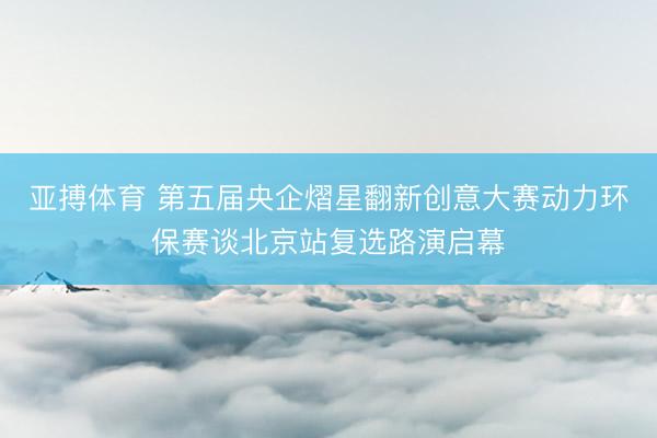 亚搏体育 第五届央企熠星翻新创意大赛动力环保赛谈北京站复选路演启幕