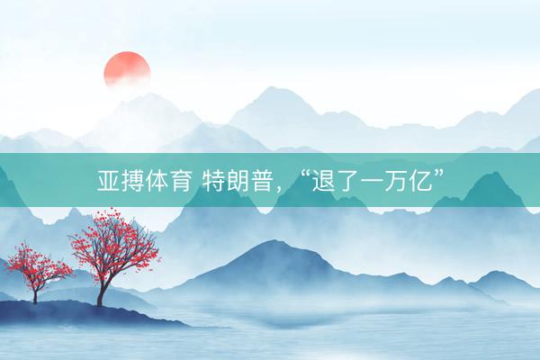 亚搏体育 特朗普,“退了一万亿”