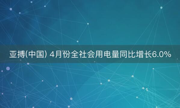 亚搏(中国) 4月份全社会用电量同比增长6.0%