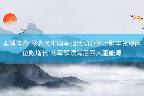 亚搏体育 联念念中国基础活动业务上财年兑现两位数增长 刘军解读背后四大驱能源