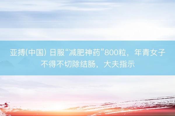 亚搏(中国) 日服“减肥神药”800粒，年青女子不得不切除结肠，大夫指示