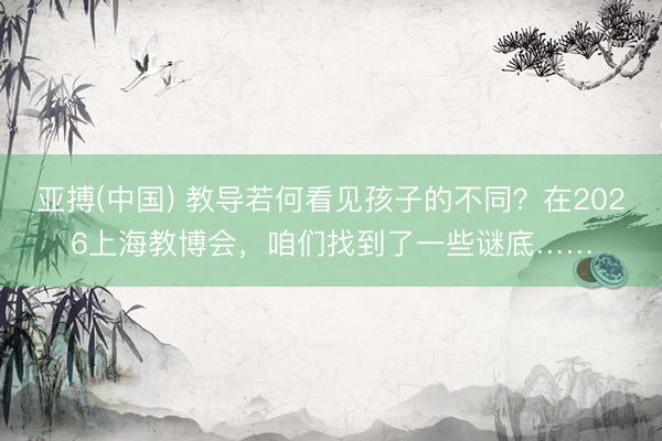 亚搏(中国) 教导若何看见孩子的不同？在2026上海教博会，咱们找到了一些谜底……