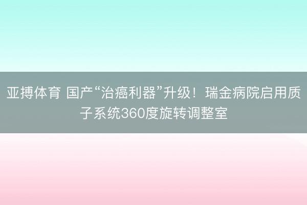 亚搏体育 国产“治癌利器”升级！瑞金病院启用质子系统360度旋转调整室