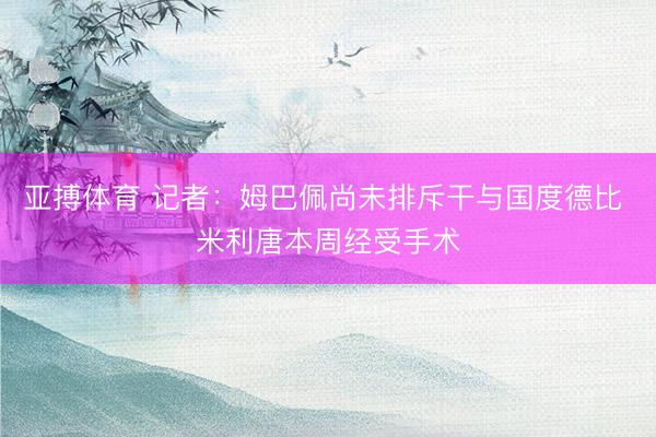 亚搏体育 记者:姆巴佩尚未排斥干与国度德比 米利唐本周经受手术