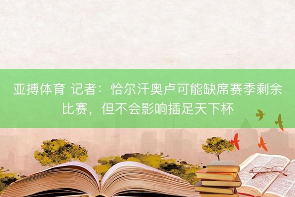 亚搏体育 记者：恰尔汗奥卢可能缺席赛季剩余比赛，但不会影响插足天下杯