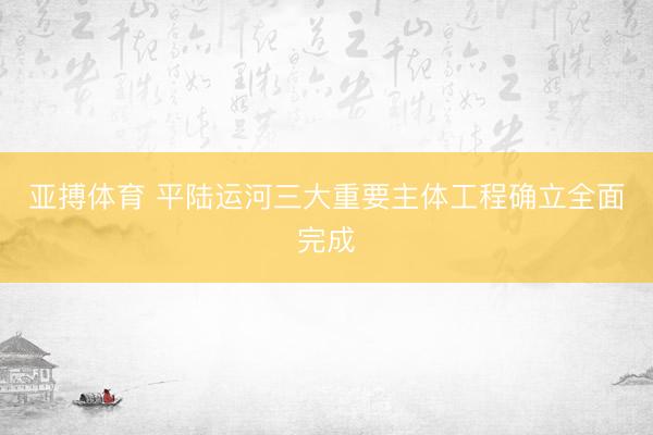 亚搏体育 平陆运河三大重要主体工程确立全面完成