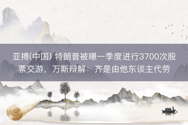 亚搏(中国) 特朗普被曝一季度进行3700次股票交游，万斯辩解：齐是由他东谈主代劳