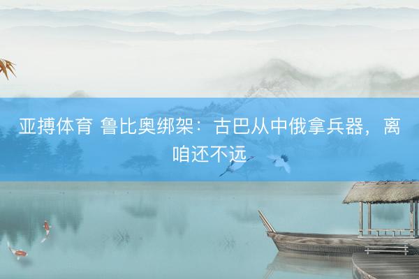 亚搏体育 鲁比奥绑架：古巴从中俄拿兵器，离咱还不远