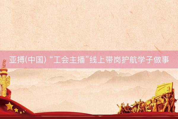 亚搏(中国) “工会主播”线上带岗护航学子做事